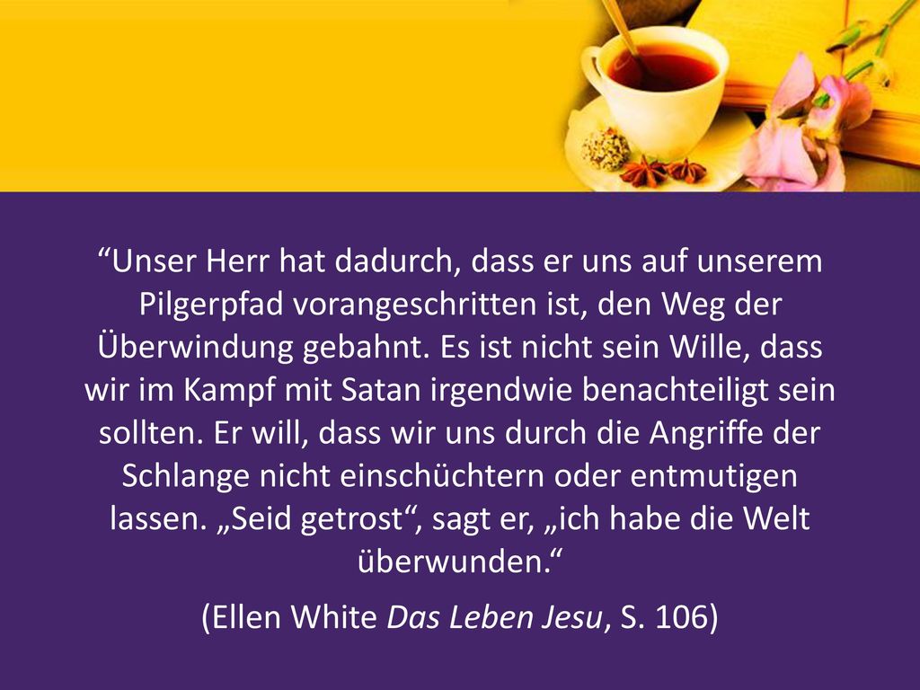 Unser Herr hat dadurch, dass er uns auf unserem Pilgerpfad vorangeschritten ist, den Weg der Überwindung gebahnt. Es ist nicht sein Wille, dass wir im Kampf mit Satan irgendwie benachteiligt sein sollten. Er will, dass wir uns durch die Angriffe der Schlange nicht einschüchtern oder entmutigen lassen. „Seid getrost , sagt er, „ich habe die Welt überwunden. (Ellen White Das Leben Jesu, S. 106)