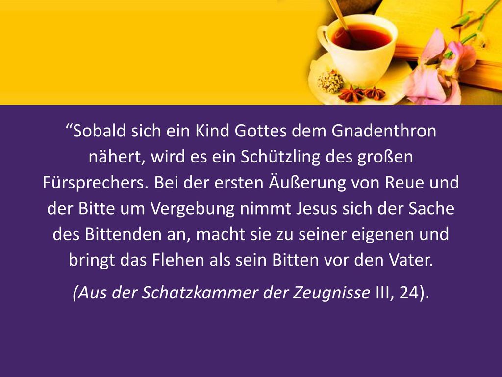 Sobald sich ein Kind Gottes dem Gnadenthron nähert, wird es ein Schützling des großen Fürsprechers. Bei der ersten Äußerung von Reue und der Bitte um Vergebung nimmt Jesus sich der Sache des Bittenden an, macht sie zu seiner eigenen und bringt das Flehen als sein Bitten vor den Vater. (Aus der Schatzkammer der Zeugnisse III, 24).