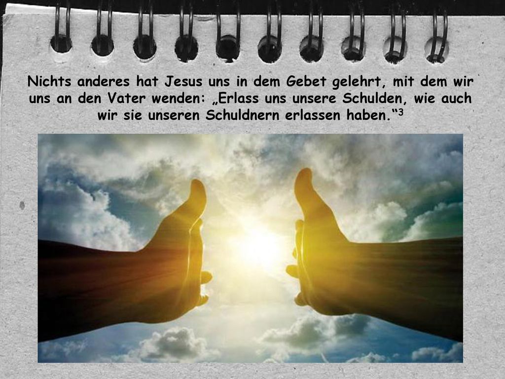 Nichts anderes hat Jesus uns in dem Gebet gelehrt, mit dem wir uns an den Vater wenden: „Erlass uns unsere Schulden, wie auch wir sie unseren Schuldnern erlassen haben. 3