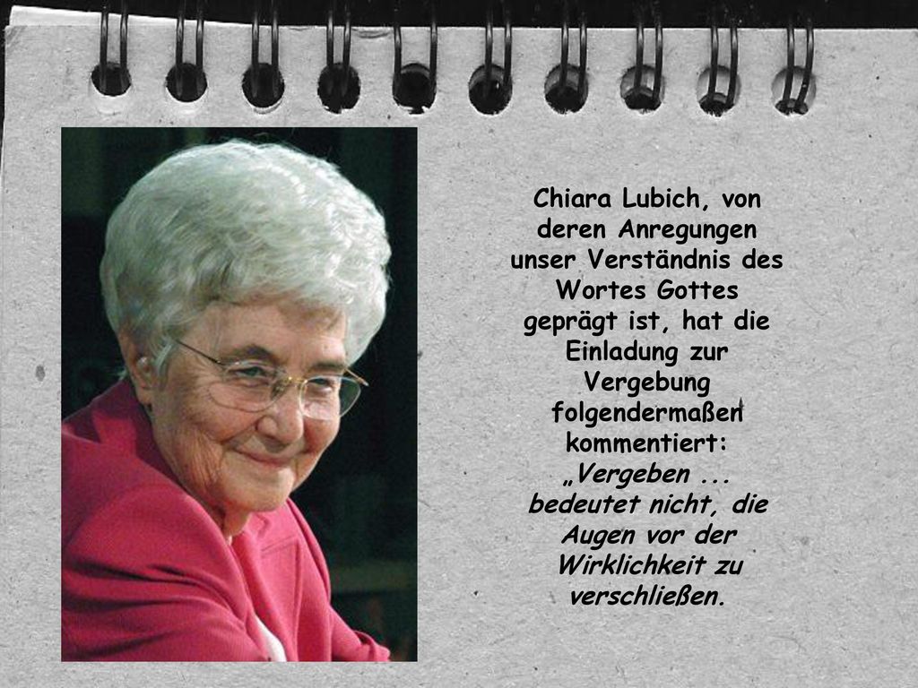 Chiara Lubich, von deren Anregungen unser Verständnis des Wortes Gottes geprägt ist, hat die Einladung zur Vergebung folgendermaßen kommentiert: „Vergeben ...
