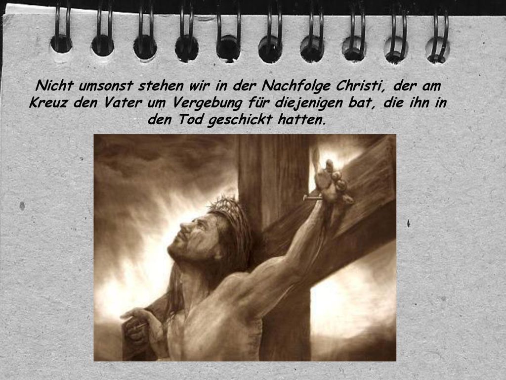 Nicht umsonst stehen wir in der Nachfolge Christi, der am Kreuz den Vater um Vergebung für diejenigen bat, die ihn in den Tod geschickt hatten.
