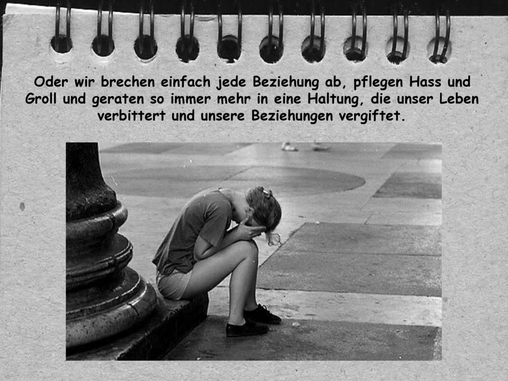 Oder wir brechen einfach jede Beziehung ab, pflegen Hass und Groll und geraten so immer mehr in eine Haltung, die unser Leben verbittert und unsere Beziehungen vergiftet.