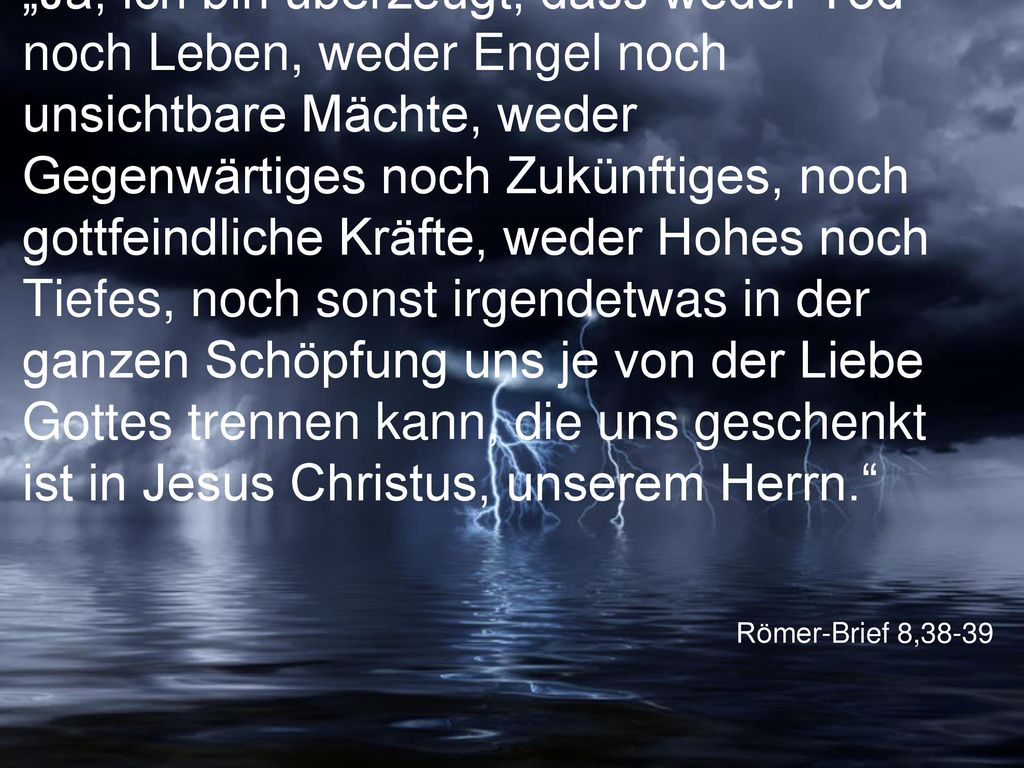 „Ja, ich bin überzeugt, dass weder Tod noch Leben, weder Engel noch unsichtbare Mächte, weder Gegenwärtiges noch Zukünftiges, noch gottfeindliche Kräfte, weder Hohes noch Tiefes, noch sonst irgendetwas in der ganzen Schöpfung uns je von der Liebe Gottes trennen kann, die uns geschenkt ist in Jesus Christus, unserem Herrn.