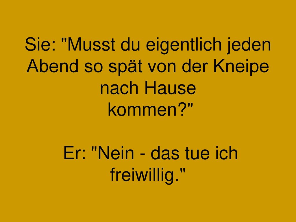 Sie: Musst du eigentlich jeden Abend so spät von der Kneipe nach Hause kommen Er: Nein - das tue ich freiwillig.