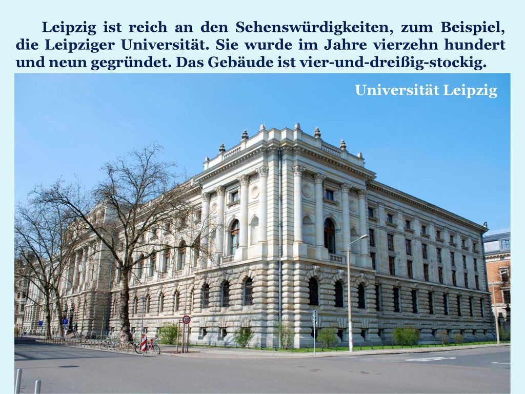 Leipzig ist reich an den Sehenswürdigkeiten, zum Beispiel, die Leipziger Universität. Sie wurde im Jahre vierzehn hundert und neun gegründet. Das Gebäude ist vier-und-dreißig-stockig.