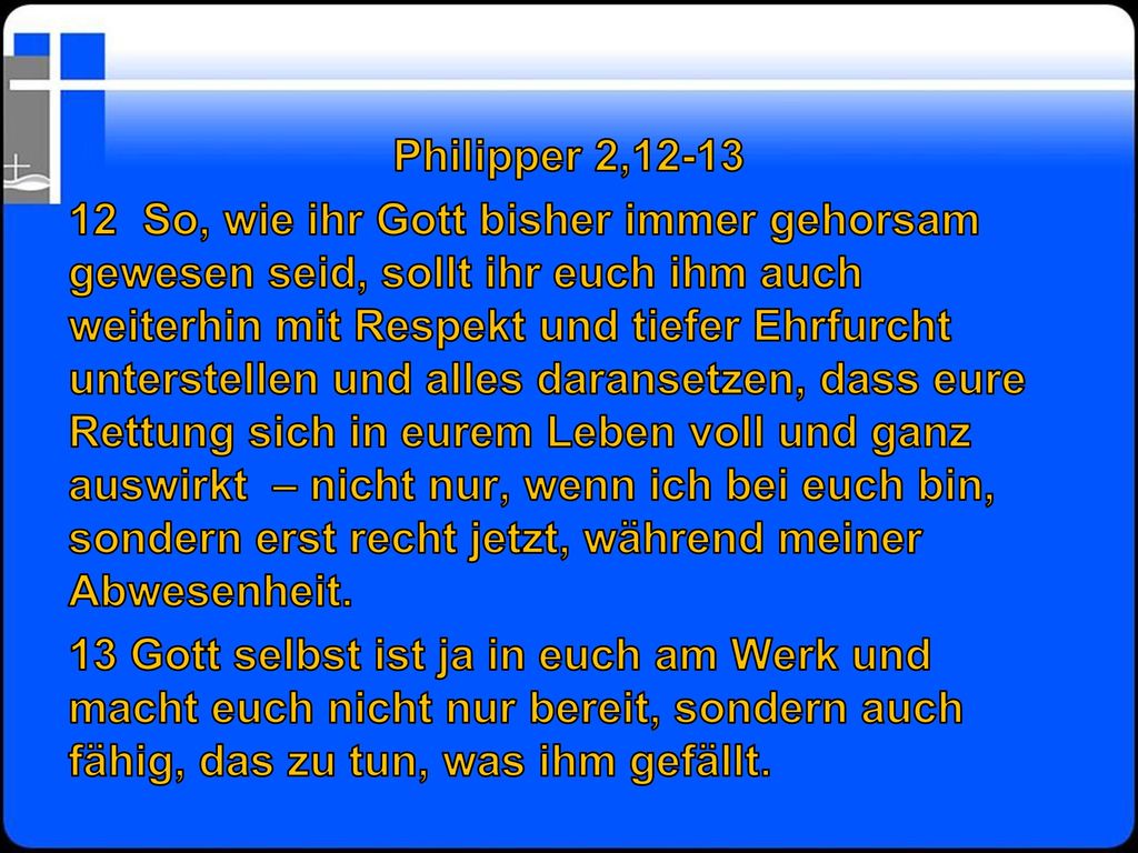 Philipper 2, So, wie ihr Gott bisher immer gehorsam gewesen seid, sollt ihr euch ihm auch weiterhin mit Respekt und tiefer Ehrfurcht unterstellen und alles daransetzen, dass eure Rettung sich in eurem Leben voll und ganz auswirkt – nicht nur, wenn ich bei euch bin, sondern erst recht jetzt, während meiner Abwesenheit.