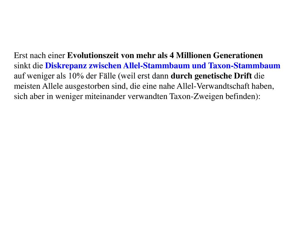 Erst nach einer Evolutionszeit von mehr als 4 Millionen Generationen sinkt die Diskrepanz zwischen Allel-Stammbaum und Taxon-Stammbaum auf weniger als 10% der Fälle (weil erst dann durch genetische Drift die meisten Allele ausgestorben sind, die eine nahe Allel-Verwandtschaft haben, sich aber in weniger miteinander verwandten Taxon-Zweigen befinden):