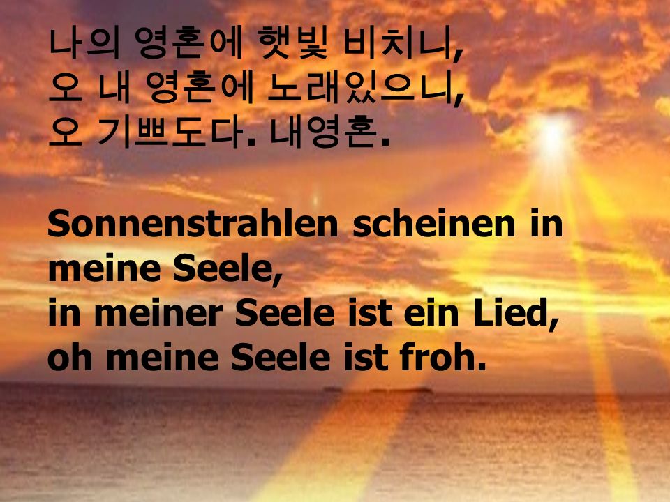 나의 영혼에 햇빛 비치니, 오 내 영혼에 노래있으니, 오 기쁘도다. 내영혼. Sonnenstrahlen scheinen in meine Seele, in meiner Seele ist ein Lied,