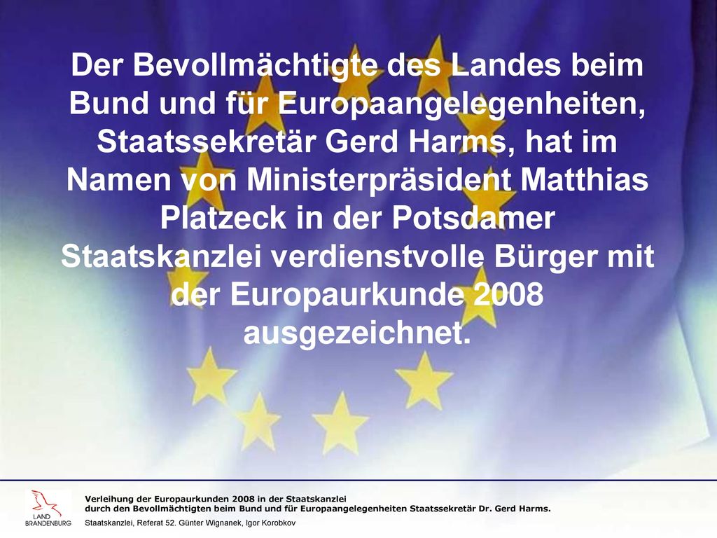 Der Bevollmächtigte des Landes beim Bund und für Europaangelegenheiten, Staatssekretär Gerd Harms, hat im Namen von Ministerpräsident Matthias Platzeck in der Potsdamer Staatskanzlei verdienstvolle Bürger mit der Europaurkunde 2008 ausgezeichnet.