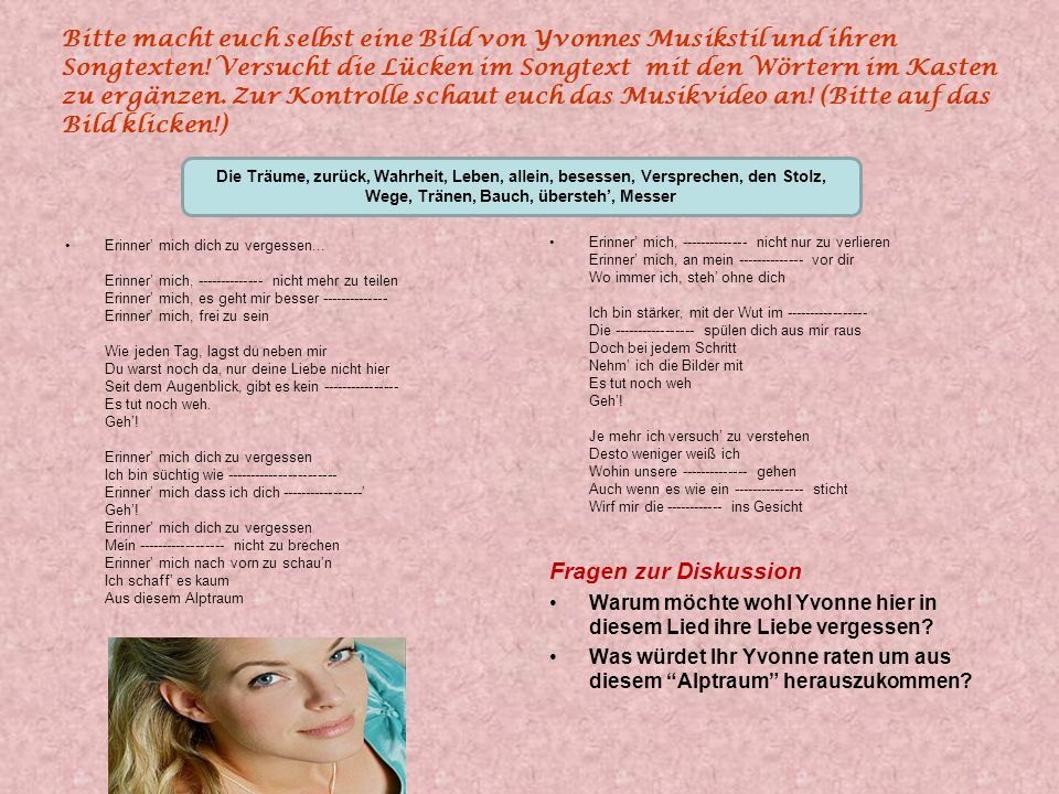 Bitte macht euch selbst eine Bild von Yvonnes Musikstil und ihren Songtexten! Versucht die Lücken im Songtext mit den Wörtern im Kasten zu ergänzen. Zur Kontrolle schaut euch das Musikvideo an! (Bitte auf das Bild klicken!)