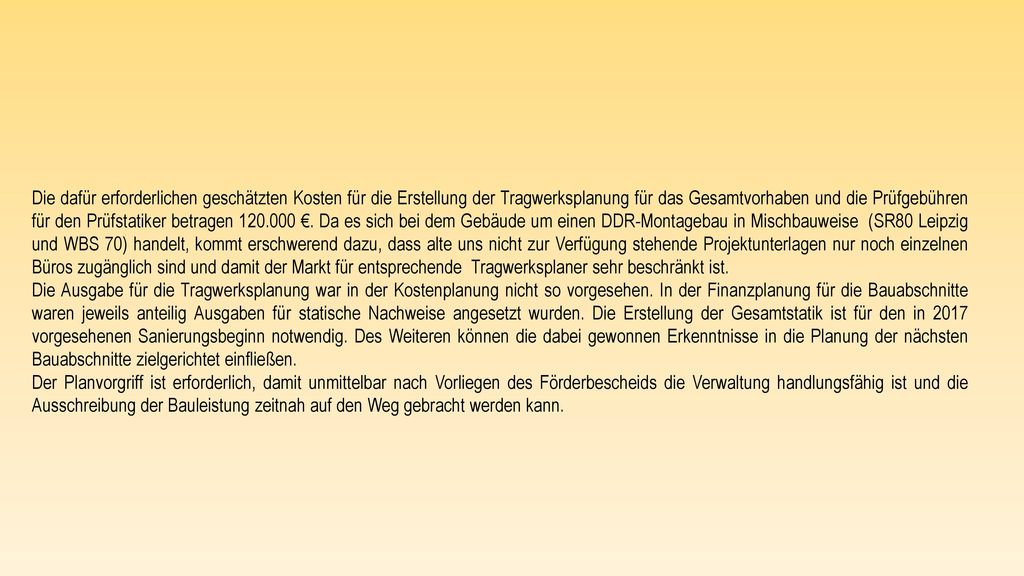 Die dafür erforderlichen geschätzten Kosten für die Erstellung der Tragwerksplanung für das Gesamtvorhaben und die Prüfgebühren für den Prüfstatiker betragen €. Da es sich bei dem Gebäude um einen DDR-Montagebau in Mischbauweise (SR80 Leipzig und WBS 70) handelt, kommt erschwerend dazu, dass alte uns nicht zur Verfügung stehende Projektunterlagen nur noch einzelnen Büros zugänglich sind und damit der Markt für entsprechende Tragwerksplaner sehr beschränkt ist.