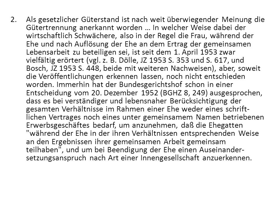 Als gesetzlicher Güterstand ist nach weit überwiegender Meinung die Gütertrennung anerkannt worden … In welcher Weise dabei der wirtschaftlich Schwächere, also in der Regel die Frau, während der Ehe und nach Auflösung der Ehe an dem Ertrag der gemeinsamen Lebensarbeit zu beteiligen sei, ist seit dem 1.