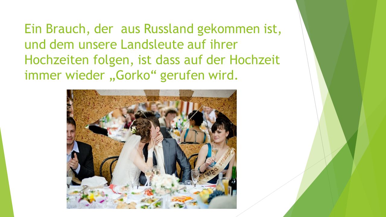 Ein Brauch, der aus Russland gekommen ist, und dem unsere Landsleute auf ihrer Hochzeiten folgen, ist dass auf der Hochzeit immer wieder „Gorko gerufen wird.
