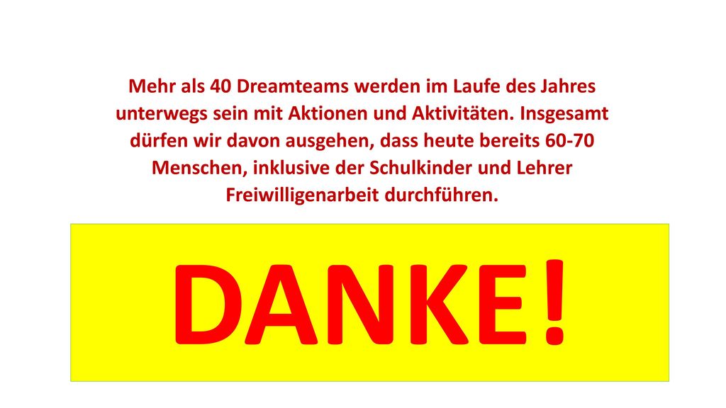 Mehr als 40 Dreamteams werden im Laufe des Jahres unterwegs sein mit Aktionen und Aktivitäten. Insgesamt dürfen wir davon ausgehen, dass heute bereits Menschen, inklusive der Schulkinder und Lehrer Freiwilligenarbeit durchführen.
