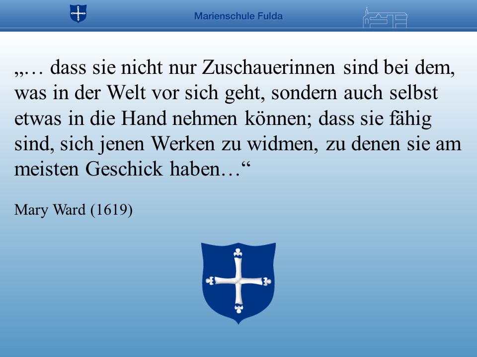 „… dass sie nicht nur Zuschauerinnen sind bei dem, was in der Welt vor sich geht, sondern auch selbst etwas in die Hand nehmen können; dass sie fähig sind, sich jenen Werken zu widmen, zu denen sie am meisten Geschick haben… Mary Ward (1619)