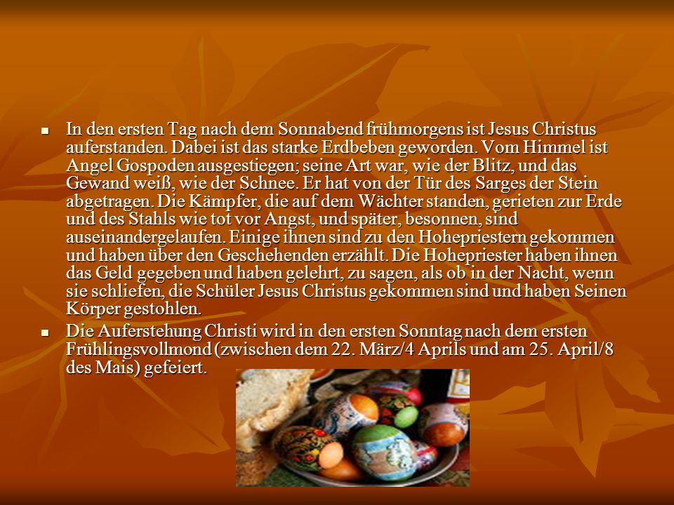 In den ersten Tag nach dem Sonnabend frühmorgens ist Jesus Christus auferstanden. Dabei ist das starke Erdbeben geworden. Vom Himmel ist Angel Gospoden ausgestiegen; seine Art war, wie der Blitz, und das Gewand weiß, wie der Schnee. Er hat von der Tür des Sarges der Stein abgetragen. Die Kämpfer, die auf dem Wächter standen, gerieten zur Erde und des Stahls wie tot vor Angst, und später, besonnen, sind auseinandergelaufen. Einige ihnen sind zu den Hohepriestern gekommen und haben über den Geschehenden erzählt. Die Hohepriester haben ihnen das Geld gegeben und haben gelehrt, zu sagen, als ob in der Nacht, wenn sie schliefen, die Schüler Jesus Christus gekommen sind und haben Seinen Körper gestohlen.