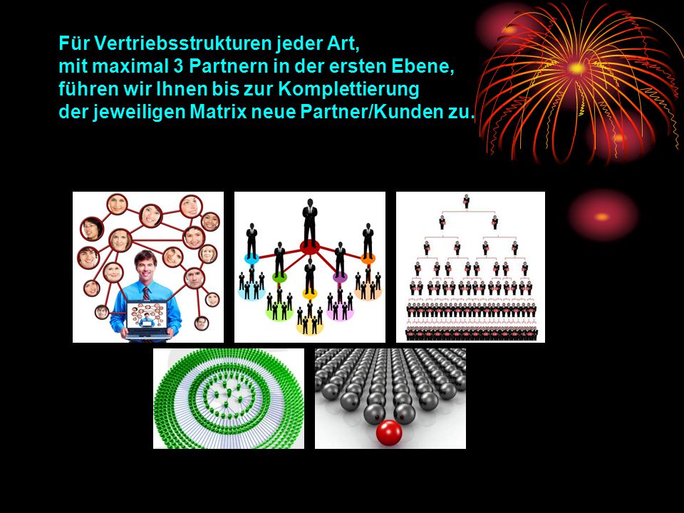 Für Vertriebsstrukturen jeder Art, mit maximal 3 Partnern in der ersten Ebene, führen wir Ihnen bis zur Komplettierung der jeweiligen Matrix neue Partner/Kunden zu.