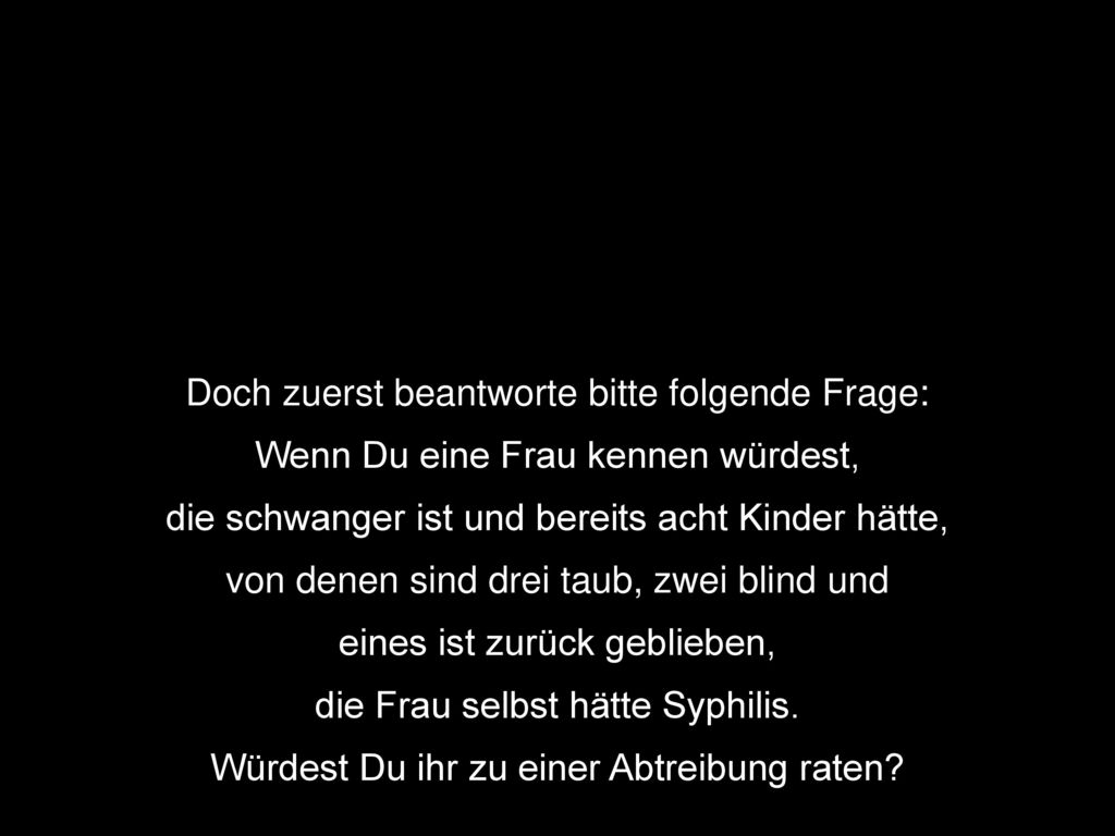 Doch zuerst beantworte bitte folgende Frage: Wenn Du eine Frau kennen würdest, die schwanger ist und bereits acht Kinder hätte, von denen sind drei taub, zwei blind und eines ist zurück geblieben, die Frau selbst hätte Syphilis.