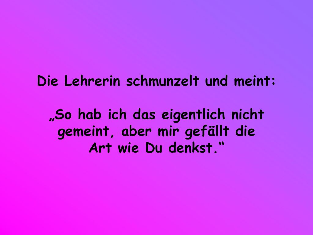 Die Lehrerin schmunzelt und meint: „So hab ich das eigentlich nicht gemeint, aber mir gefällt die Art wie Du denkst.