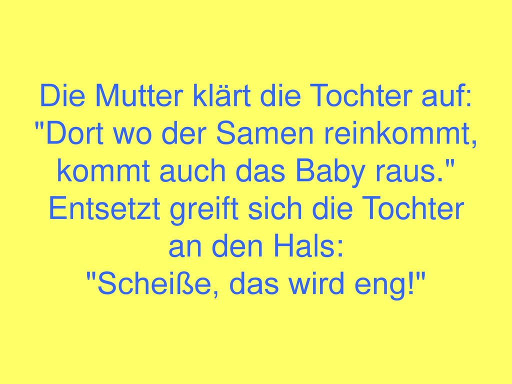 Die Mutter klärt die Tochter auf: Dort wo der Samen reinkommt, kommt auch das Baby raus. Entsetzt greift sich die Tochter an den Hals: Scheiße, das wird eng!