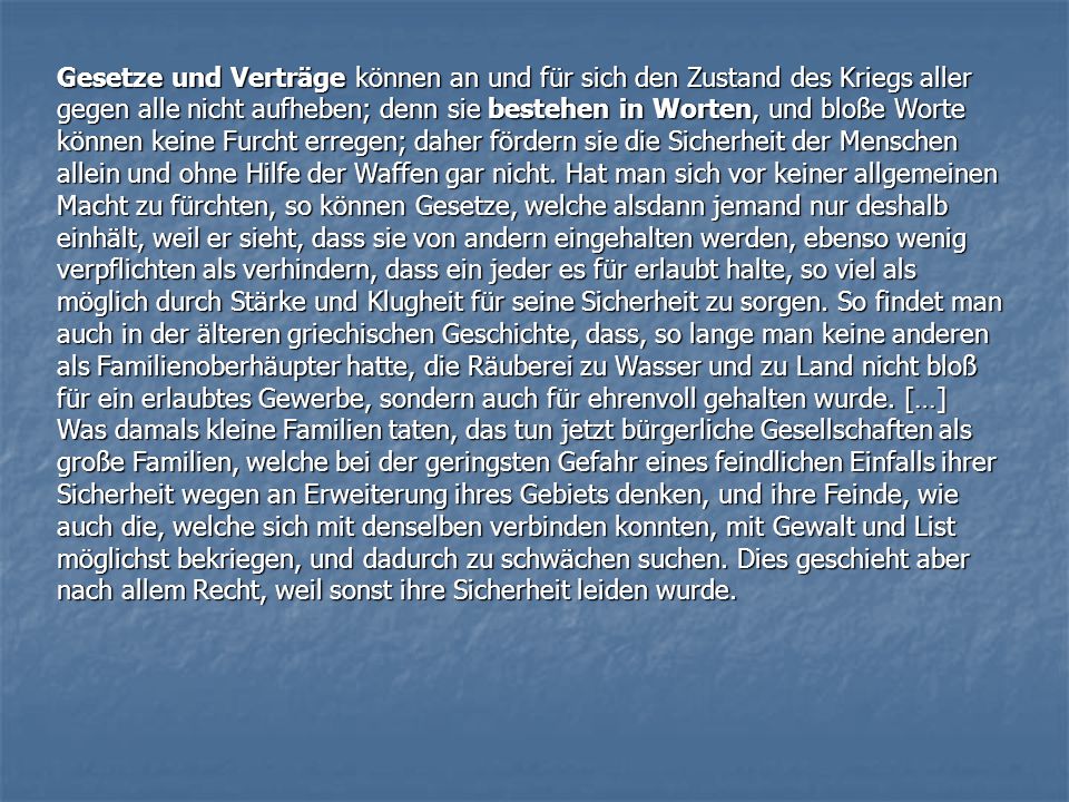 Gesetze und Verträge können an und für sich den Zustand des Kriegs aller gegen alle nicht aufheben; denn sie bestehen in Worten, und bloße Worte können keine Furcht erregen; daher fördern sie die Sicherheit der Menschen allein und ohne Hilfe der Waffen gar nicht. Hat man sich vor keiner allgemeinen Macht zu fürchten, so können Gesetze, welche alsdann jemand nur deshalb einhält, weil er sieht, dass sie von andern eingehalten werden, ebenso wenig verpflichten als verhindern, dass ein jeder es für erlaubt halte, so viel als möglich durch Stärke und Klugheit für seine Sicherheit zu sorgen. So findet man auch in der älteren griechischen Geschichte, dass, so lange man keine anderen als Familienoberhäupter hatte, die Räuberei zu Wasser und zu Land nicht bloß für ein erlaubtes Gewerbe, sondern auch für ehrenvoll gehalten wurde. […]
