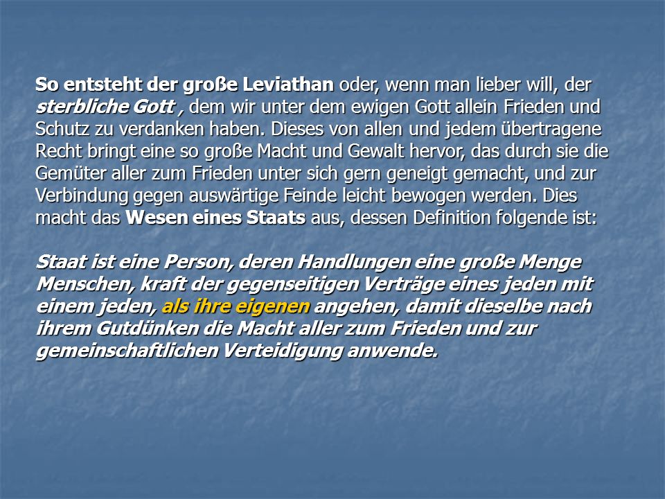 So entsteht der große Leviathan oder, wenn man lieber will, der sterbliche Gott , dem wir unter dem ewigen Gott allein Frieden und Schutz zu verdanken haben. Dieses von allen und jedem übertragene Recht bringt eine so große Macht und Gewalt hervor, das durch sie die Gemüter aller zum Frieden unter sich gern geneigt gemacht, und zur Verbindung gegen auswärtige Feinde leicht bewogen werden. Dies macht das Wesen eines Staats aus, dessen Definition folgende ist: