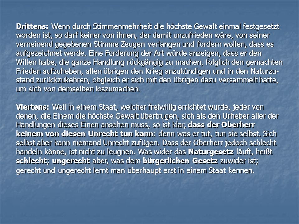 Drittens: Wenn durch Stimmenmehrheit die höchste Gewalt einmal festgesetzt worden ist, so darf keiner von ihnen, der damit unzufrieden wäre, von seiner verneinend gegebenen Stimme Zeugen verlangen und fordern wollen, dass es aufgezeichnet werde. Eine Forderung der Art würde anzeigen, dass er den Willen habe, die ganze Handlung rückgängig zu machen, folglich den gemachten Frieden aufzuheben, allen übrigen den Krieg anzukündigen und in den Naturzu-stand zurückzukehren, obgleich er sich mit den übrigen dazu versammelt hatte, um sich von demselben loszumachen.