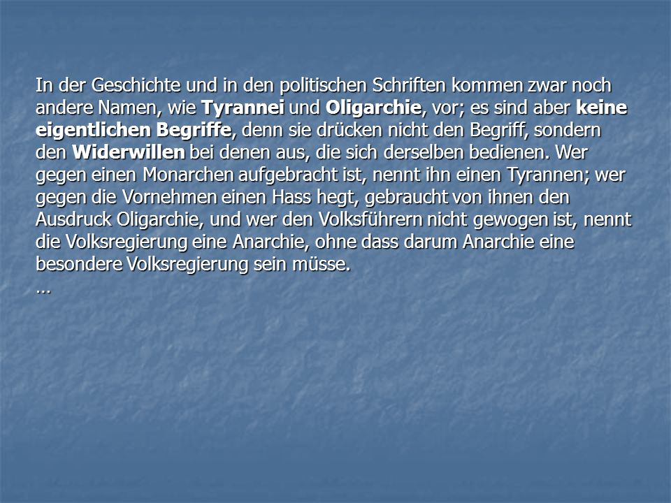In der Geschichte und in den politischen Schriften kommen zwar noch andere Namen, wie Tyrannei und Oligarchie, vor; es sind aber keine eigentlichen Begriffe, denn sie drücken nicht den Begriff, sondern den Widerwillen bei denen aus, die sich derselben bedienen. Wer gegen einen Monarchen aufgebracht ist, nennt ihn einen Tyrannen; wer gegen die Vornehmen einen Hass hegt, gebraucht von ihnen den Ausdruck Oligarchie, und wer den Volksführern nicht gewogen ist, nennt die Volksregierung eine Anarchie, ohne dass darum Anarchie eine besondere Volksregierung sein müsse.