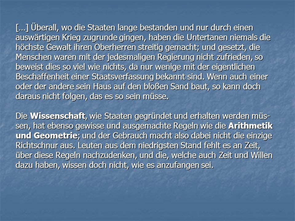 […] Überall, wo die Staaten lange bestanden und nur durch einen auswärtigen Krieg zugrunde gingen, haben die Untertanen niemals die höchste Gewalt ihren Oberherren streitig gemacht; und gesetzt, die Menschen waren mit der jedesmaligen Regierung nicht zufrieden, so beweist dies so viel wie nichts, da nur wenige mit der eigentlichen Beschaffenheit einer Staatsverfassung bekannt sind. Wenn auch einer oder der andere sein Haus auf den bloßen Sand baut, so kann doch daraus nicht folgen, das es so sein müsse.