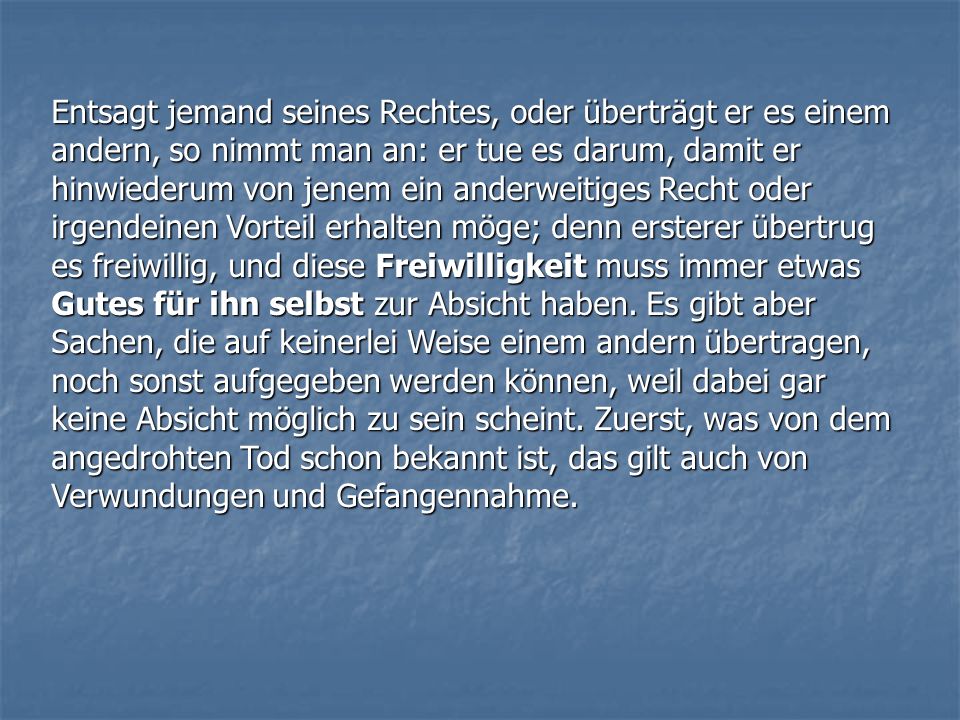 Entsagt jemand seines Rechtes, oder überträgt er es einem andern, so nimmt man an: er tue es darum, damit er hinwiederum von jenem ein anderweitiges Recht oder irgendeinen Vorteil erhalten möge; denn ersterer übertrug es freiwillig, und diese Freiwilligkeit muss immer etwas Gutes für ihn selbst zur Absicht haben.