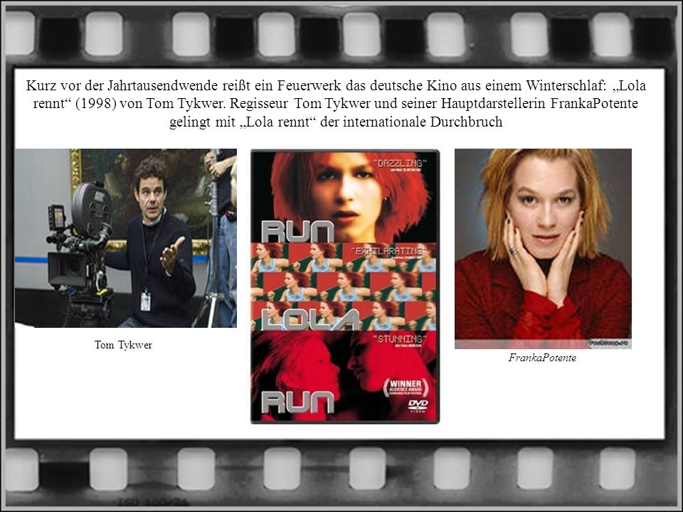 Kurz vor der Jahrtausendwende reißt ein Feuerwerk das deutsche Kino aus einem Winterschlaf: „Lola rennt (1998) von Tom Tykwer. Regisseur Tom Tykwer und seiner Hauptdarstellerin FrankaPotente gelingt mit „Lola rennt der internationale Durchbruch