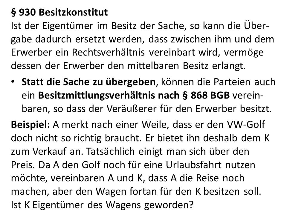 § 930 Besitzkonstitut Ist der Eigentümer im Besitz der Sache, so kann die Über-gabe dadurch ersetzt werden, dass zwischen ihm und dem Erwerber ein Rechtsverhältnis vereinbart wird, vermöge dessen der Erwerber den mittelbaren Besitz erlangt.