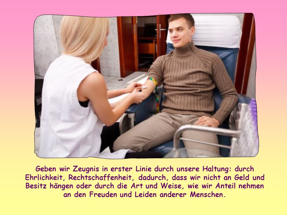 Geben wir Zeugnis in erster Linie durch unsere Haltung: durch Ehrlichkeit, Rechtschaffenheit, dadurch, dass wir nicht an Geld und Besitz hängen oder durch die Art und Weise, wie wir Anteil nehmen an den Freuden und Leiden anderer Menschen.