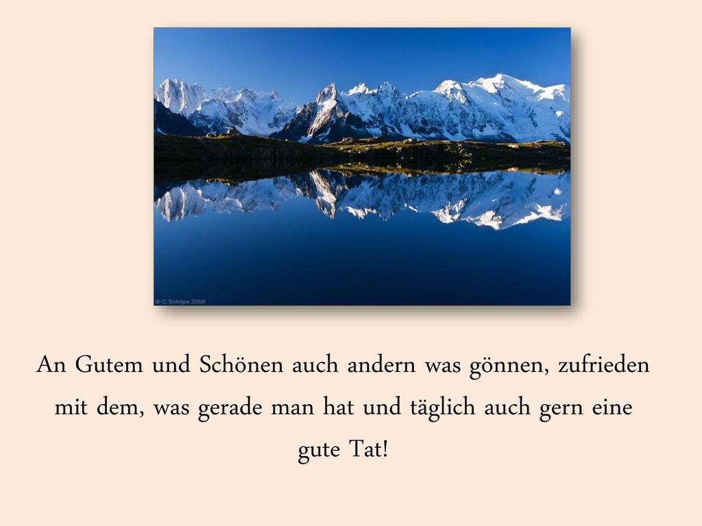 An Gutem und Schönen auch andern was gönnen, zufrieden mit dem, was gerade man hat und täglich auch gern eine gute Tat!