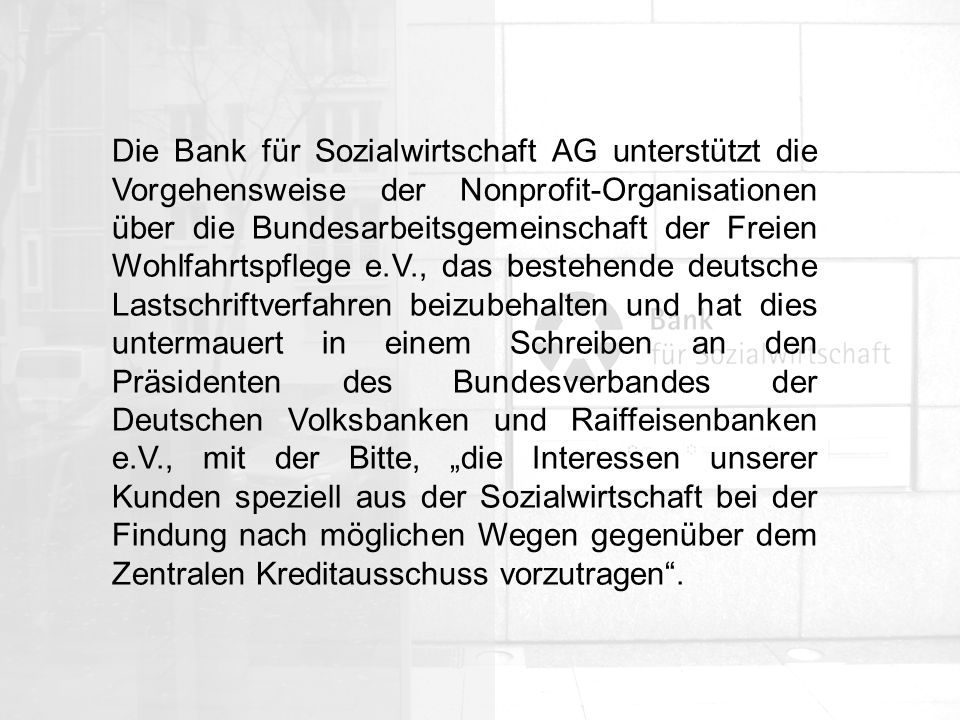 Die Bank für Sozialwirtschaft AG unterstützt die Vorgehensweise der Nonprofit-Organisationen über die Bundesarbeitsgemeinschaft der Freien Wohlfahrtspflege e.V., das bestehende deutsche Lastschriftverfahren beizubehalten und hat dies untermauert in einem Schreiben an den Präsidenten des Bundesverbandes der Deutschen Volksbanken und Raiffeisenbanken e.V., mit der Bitte, „die Interessen unserer Kunden speziell aus der Sozialwirtschaft bei der Findung nach möglichen Wegen gegenüber dem Zentralen Kreditausschuss vorzutragen .