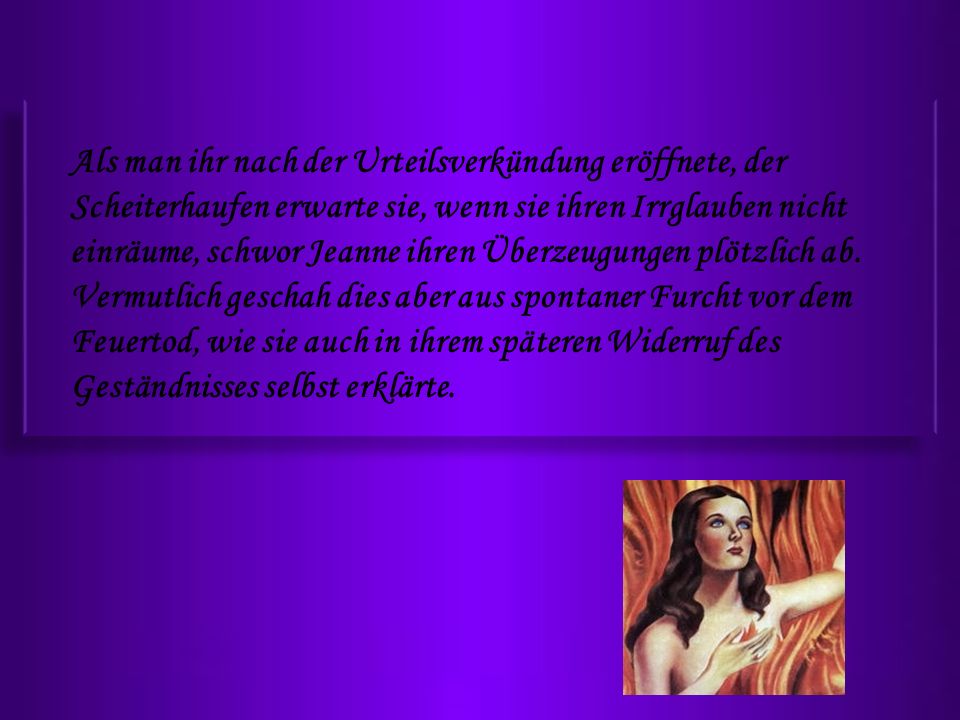 Als man ihr nach der Urteilsverkündung eröffnete, der Scheiterhaufen erwarte sie, wenn sie ihren Irrglauben nicht einräume, schwor Jeanne ihren Überzeugungen plötzlich ab.