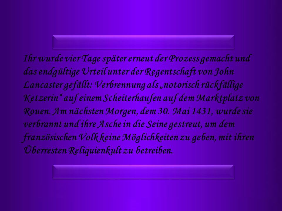 Ihr wurde vier Tage später erneut der Prozess gemacht und das endgültige Urteil unter der Regentschaft von John Lancaster gefällt: Verbrennung als „notorisch rückfällige Ketzerin auf einem Scheiterhaufen auf dem Marktplatz von Rouen.