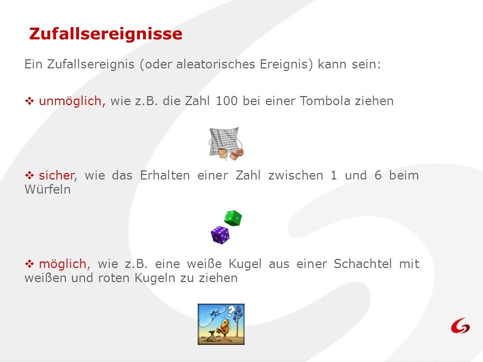Zufallsereignisse Ein Zufallsereignis (oder aleatorisches Ereignis) kann sein: unmöglich, wie z.B. die Zahl 100 bei einer Tombola ziehen.
