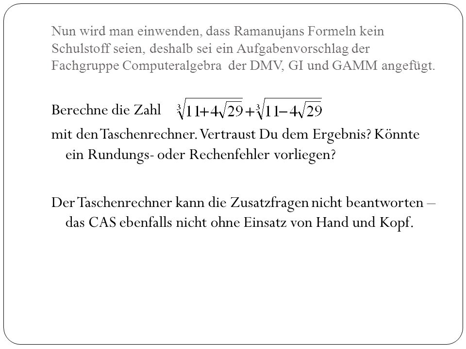 Nun wird man einwenden, dass Ramanujans Formeln kein Schulstoff seien, deshalb sei ein Aufgabenvorschlag der Fachgruppe Computeralgebra der DMV, GI und GAMM angefügt.