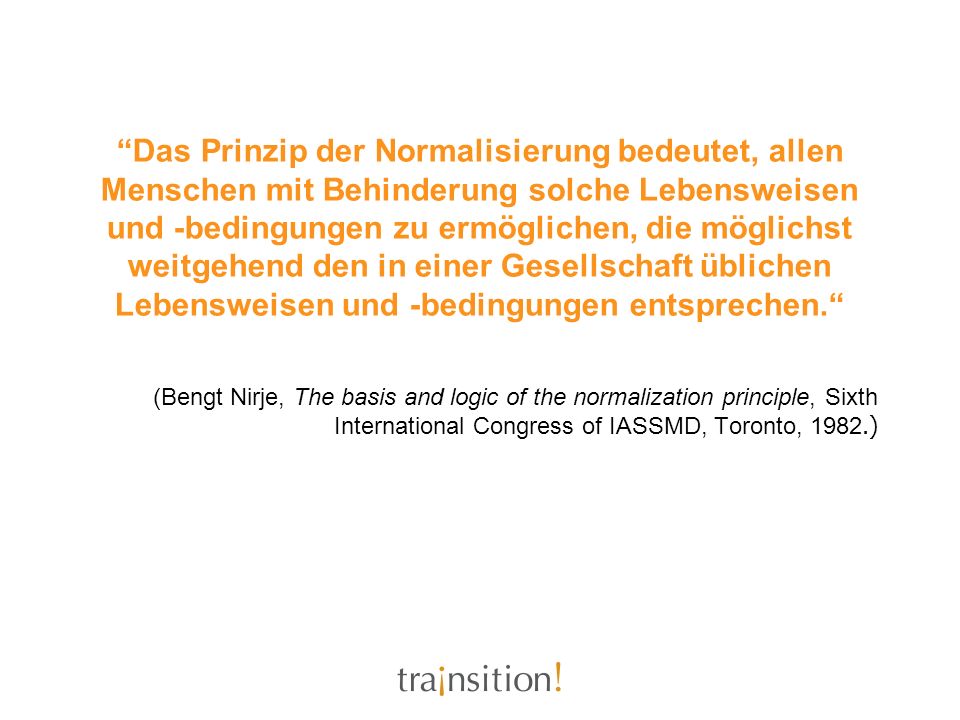 Das Prinzip der Normalisierung bedeutet, allen Menschen mit Behinderung solche Lebensweisen und -bedingungen zu ermöglichen, die möglichst weitgehend den in einer Gesellschaft üblichen Lebensweisen und -bedingungen entsprechen.