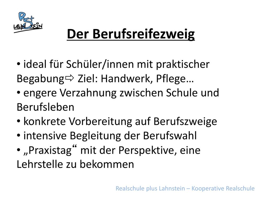 Der Berufsreifezweig ideal für Schüler/innen mit praktischer Begabung Ziel: Handwerk, Pflege… engere Verzahnung zwischen Schule und Berufsleben.