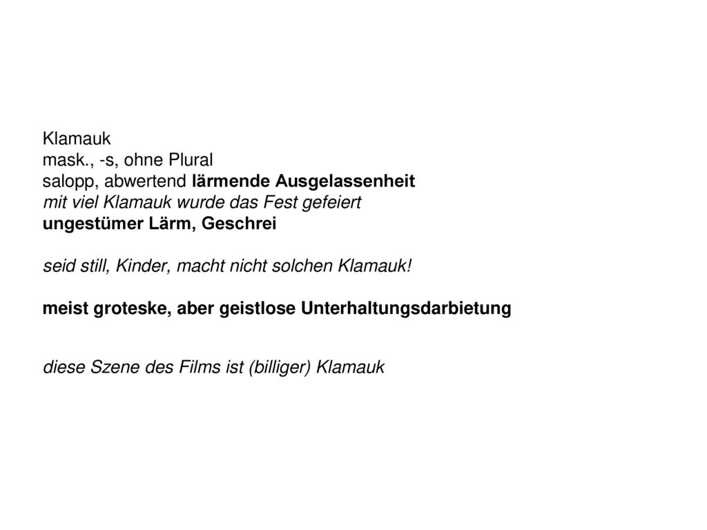 Klamauk mask., -s, ohne Plural salopp, abwertend lärmende Ausgelassenheit mit viel Klamauk wurde das Fest gefeiert ungestümer Lärm, Geschrei seid still, Kinder, macht nicht solchen Klamauk.