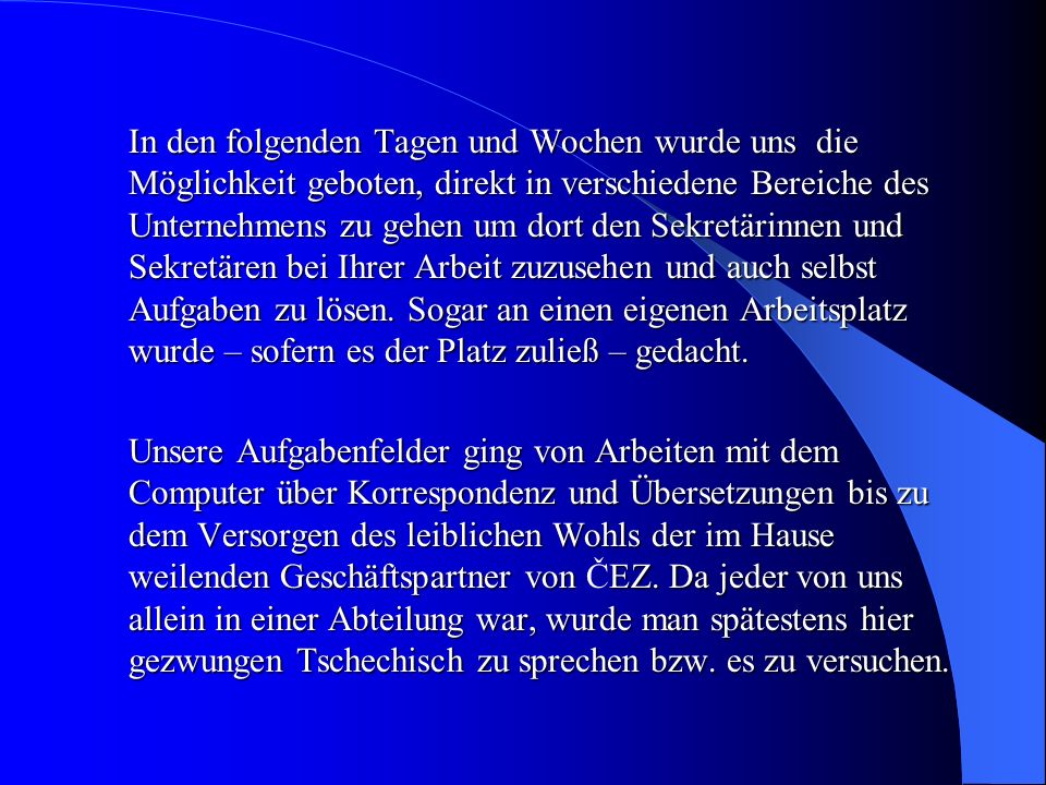 In den folgenden Tagen und Wochen wurde uns die Möglichkeit geboten, direkt in verschiedene Bereiche des Unternehmens zu gehen um dort den Sekretärinnen und Sekretären bei Ihrer Arbeit zuzusehen und auch selbst Aufgaben zu lösen. Sogar an einen eigenen Arbeitsplatz wurde – sofern es der Platz zuließ – gedacht.