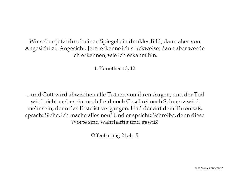 Wir sehen jetzt durch einen Spiegel ein dunkles Bild; dann aber von Angesicht zu Angesicht. Jetzt erkenne ich stückweise; dann aber werde ich erkennen, wie ich erkannt bin. 1. Korinther 13, und Gott wird abwischen alle Tränen von ihren Augen, und der Tod wird nicht mehr sein, noch Leid noch Geschrei noch Schmerz wird mehr sein; denn das Erste ist vergangen. Und der auf dem Thron saß, sprach: Siehe, ich mache alles neu! Und er spricht: Schreibe, denn diese Worte sind wahrhaftig und gewiß! Offenbarung 21, 4 - 5