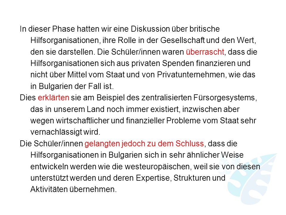 In dieser Phase hatten wir eine Diskussion über britische Hilfsorganisationen, ihre Rolle in der Gesellschaft und den Wert, den sie darstellen. Die Schüler/innen waren überrascht, dass die Hilfsorganisationen sich aus privaten Spenden finanzieren und nicht über Mittel vom Staat und von Privatunternehmen, wie das in Bulgarien der Fall ist. Dies erklärten sie am Beispiel des zentralisierten Fürsorgesystems, das in unserem Land noch immer existiert, inzwischen aber wegen wirtschaftlicher und finanzieller Probleme vom Staat sehr vernachlässigt wird. Die Schüler/innen gelangten jedoch zu dem Schluss, dass die Hilfsorganisationen in Bulgarien sich in sehr ähnlicher Weise entwickeln werden wie die westeuropäischen, weil sie von diesen unterstützt werden und deren Expertise, Strukturen und Aktivitäten übernehmen.
