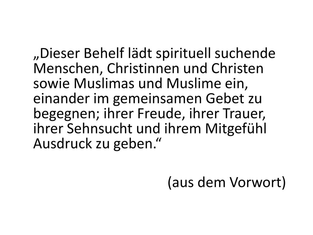 „Dieser Behelf lädt spirituell suchende Menschen, Christinnen und Christen sowie Muslimas und Muslime ein, einander im gemeinsamen Gebet zu begegnen; ihrer Freude, ihrer Trauer, ihrer Sehnsucht und ihrem Mitgefühl Ausdruck zu geben. (aus dem Vorwort)
