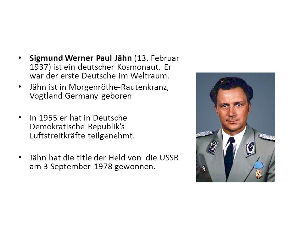 Sigmund Werner Paul Jähn (13. Februar 1937) ist ein deutscher Kosmonaut. Er war der erste Deutsche im Weltraum.