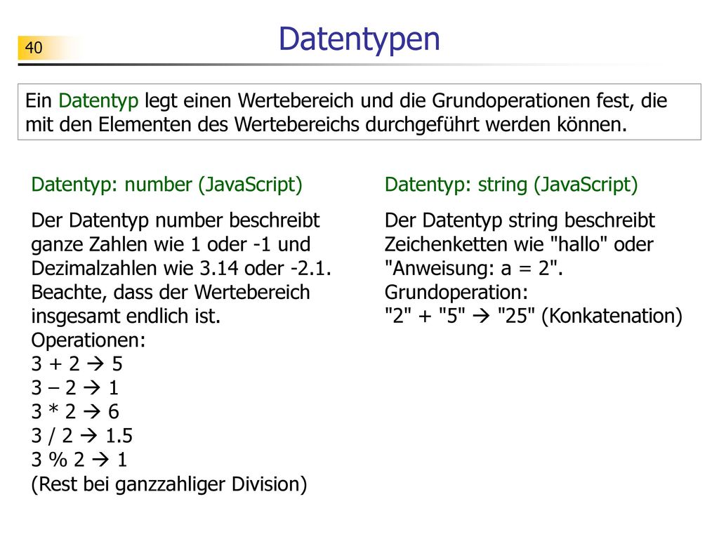 Datentypen Ein Datentyp legt einen Wertebereich und die Grundoperationen fest, die mit den Elementen des Wertebereichs durchgeführt werden können.