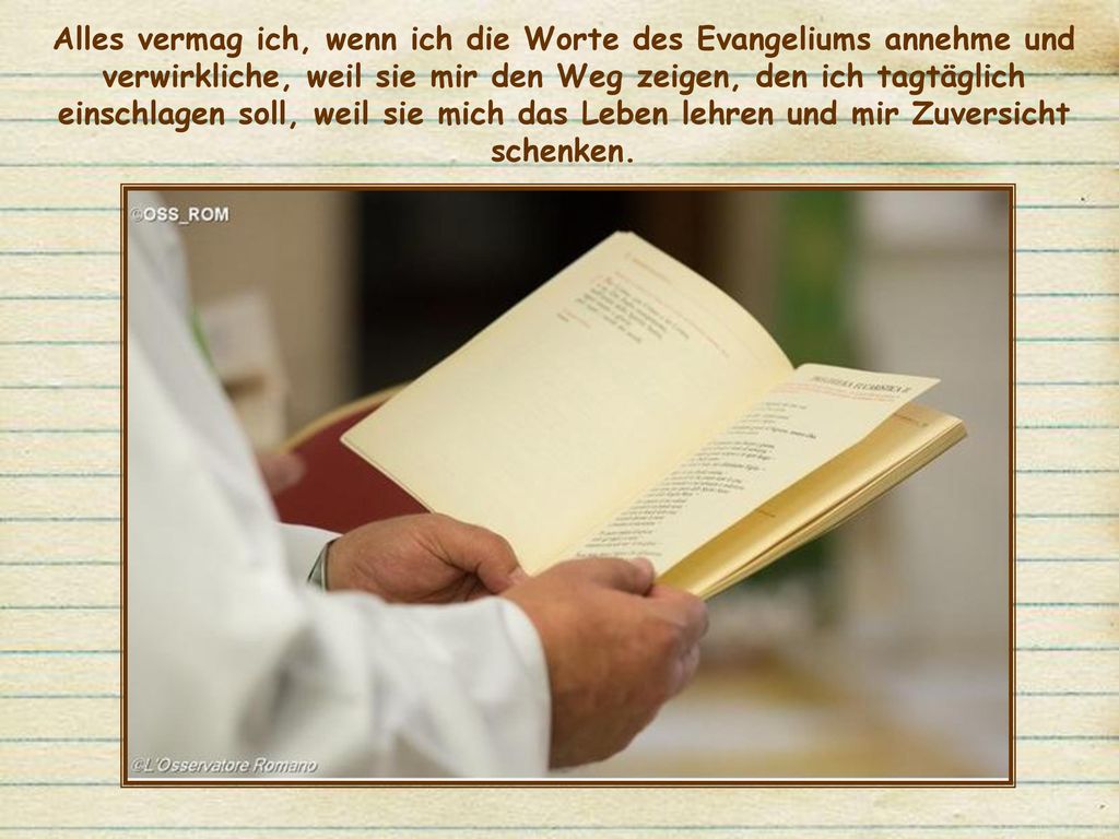 Alles vermag ich, wenn ich die Worte des Evangeliums annehme und verwirkliche, weil sie mir den Weg zeigen, den ich tagtäglich einschlagen soll, weil sie mich das Leben lehren und mir Zuversicht schenken.