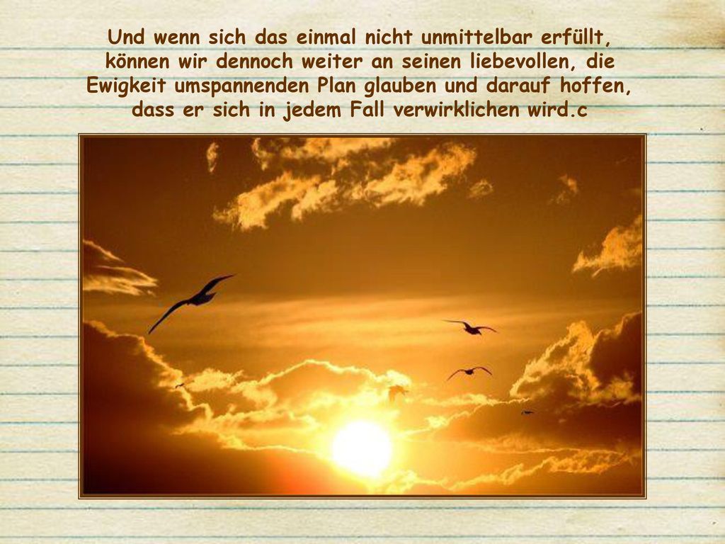 Und wenn sich das einmal nicht unmittelbar erfüllt, können wir dennoch weiter an seinen liebevollen, die Ewigkeit umspannenden Plan glauben und darauf hoffen, dass er sich in jedem Fall verwirklichen wird.c